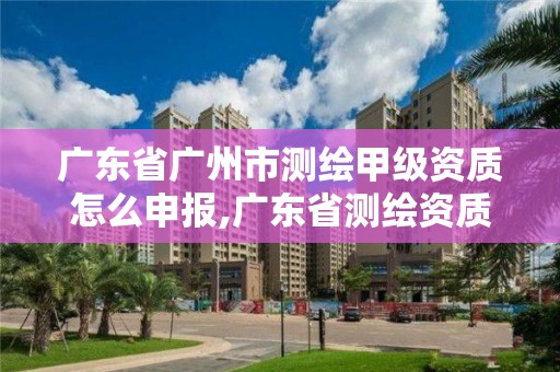 廣東省廣州市測繪甲級資質怎么申報,廣東省測繪資質辦理流程