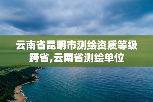 云南省昆明市測繪資質等級跨省,云南省測繪單位