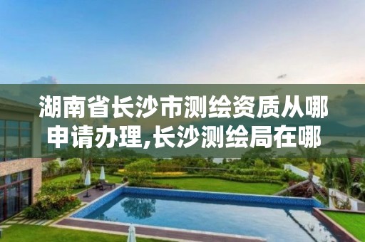 湖南省長沙市測繪資質從哪申請辦理,長沙測繪局在哪