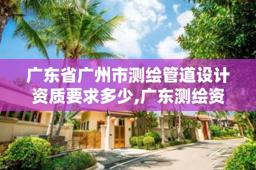 廣東省廣州市測繪管道設計資質要求多少,廣東測繪資質標準。