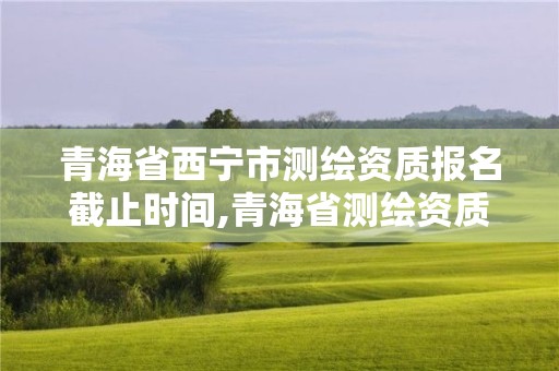 青海省西寧市測繪資質報名截止時間,青海省測繪資質延期公告