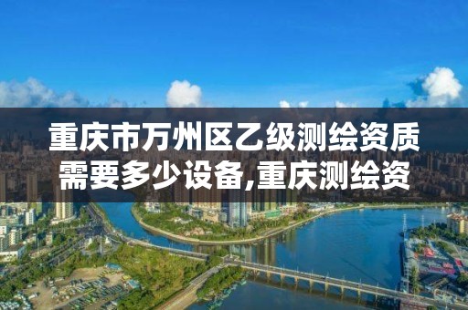 重慶市萬州區乙級測繪資質需要多少設備,重慶測繪資質乙級申報條件