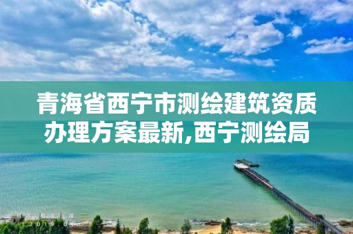 青海省西寧市測繪建筑資質辦理方案最新,西寧測繪局位置