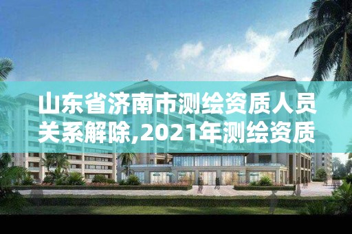 山東省濟南市測繪資質人員關系解除,2021年測繪資質延期山東