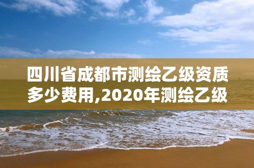 四川省成都市測繪乙級資質多少費用,2020年測繪乙級資質申報條件