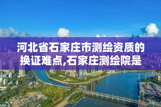 河北省石家莊市測繪資質的換證難點,石家莊測繪院是國企嗎