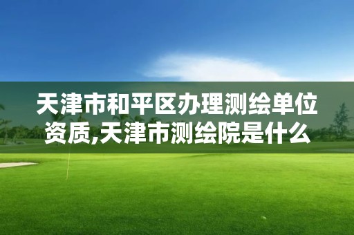 天津市和平區辦理測繪單位資質,天津市測繪院是什么單位性質