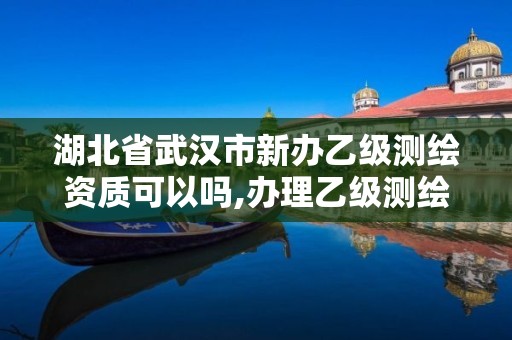 湖北省武漢市新辦乙級測繪資質可以嗎,辦理乙級測繪資質花多少錢。