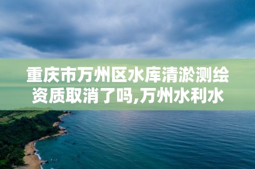 重慶市萬州區水庫清淤測繪資質取消了嗎,萬州水利水庫治理。