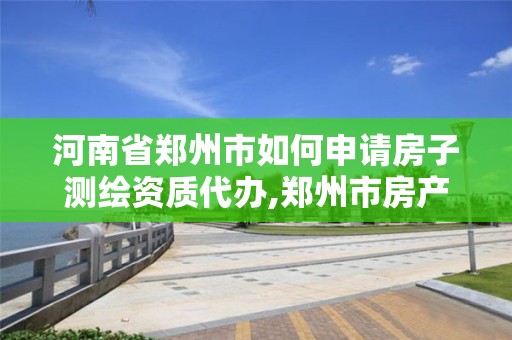 河南省鄭州市如何申請房子測繪資質代辦,鄭州市房產測繪實施細則