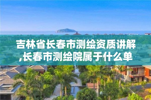 吉林省長春市測繪資質講解,長春市測繪院屬于什么單位