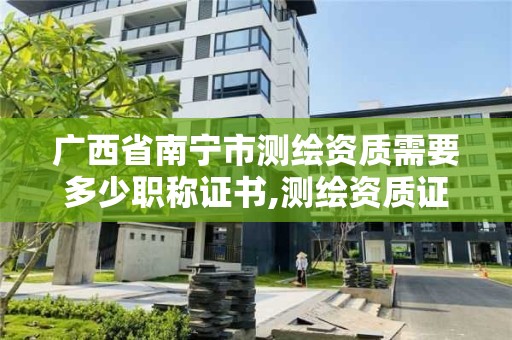 廣西省南寧市測繪資質需要多少職稱證書,測繪資質證書等級