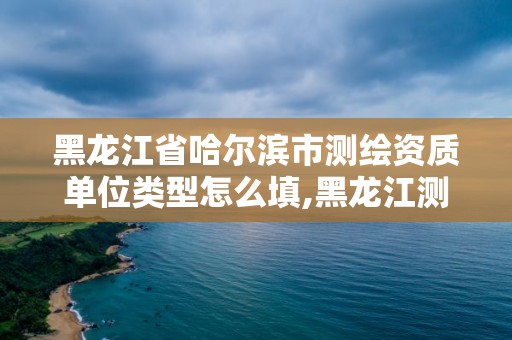 黑龍江省哈爾濱市測繪資質單位類型怎么填,黑龍江測繪公司乙級資質