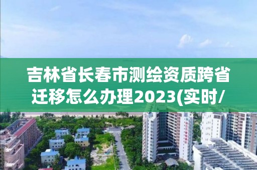 吉林省長春市測繪資質跨省遷移怎么辦理2023(實時/更新中)