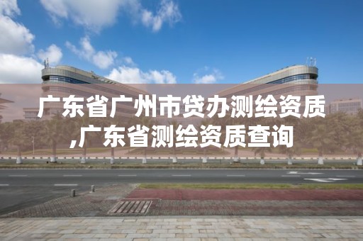 廣東省廣州市貸辦測繪資質,廣東省測繪資質查詢