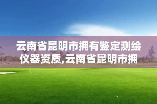 云南省昆明市擁有鑒定測繪儀器資質,云南省昆明市擁有鑒定測繪儀器資質的機構