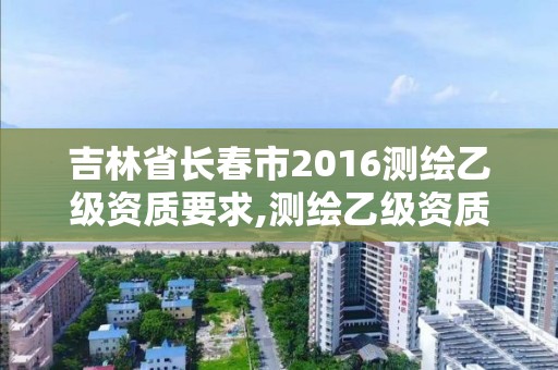 吉林省長春市2016測繪乙級資質要求,測繪乙級資質總共需要多少技術人員。