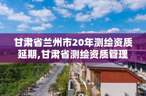 甘肅省蘭州市20年測繪資質延期,甘肅省測繪資質管理平臺