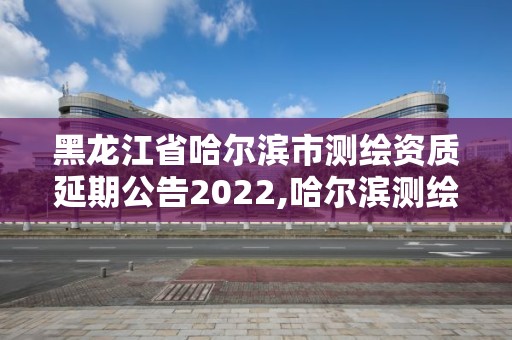 黑龍江省哈爾濱市測繪資質延期公告2022,哈爾濱測繪公司電話