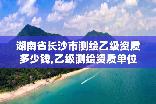 湖南省長(zhǎng)沙市測(cè)繪乙級(jí)資質(zhì)多少錢(qián),乙級(jí)測(cè)繪資質(zhì)單位名錄