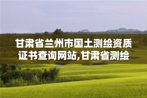 甘肅省蘭州市國土測繪資質證書查詢網站,甘肅省測繪資質單位。