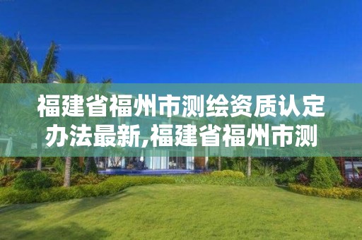 福建省福州市測繪資質認定辦法最新,福建省福州市測繪資質認定辦法最新文件