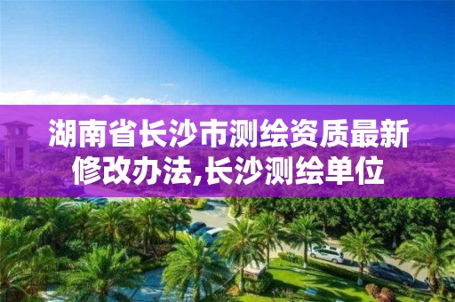 湖南省長沙市測繪資質最新修改辦法,長沙測繪單位