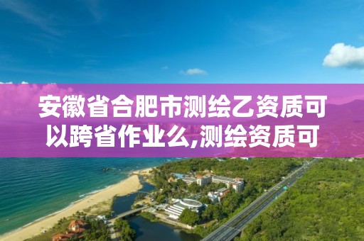 安徽省合肥市測繪乙資質可以跨省作業么,測繪資質可以跨省承接業務嗎