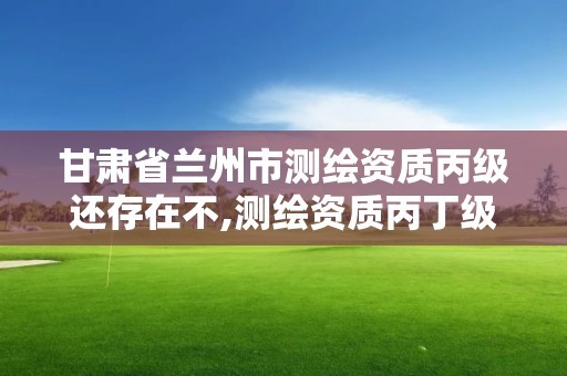 甘肅省蘭州市測(cè)繪資質(zhì)丙級(jí)還存在不,測(cè)繪資質(zhì)丙丁級(jí)取消時(shí)間