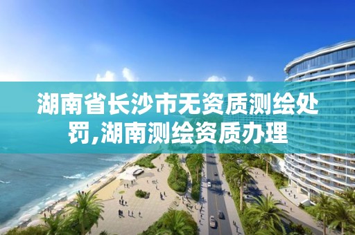 湖南省長沙市無資質測繪處罰,湖南測繪資質辦理