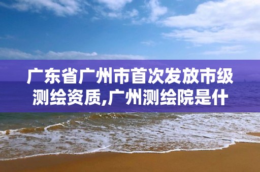 廣東省廣州市首次發放市級測繪資質,廣州測繪院是什么單位