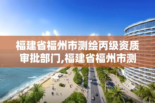 福建省福州市測繪丙級資質審批部門,福建省福州市測繪丙級資質審批部門是哪里