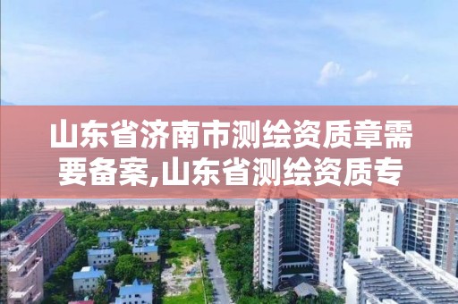 山東省濟南市測繪資質章需要備案,山東省測繪資質專用章