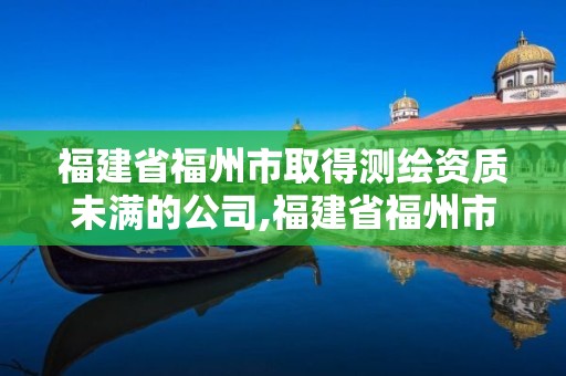 福建省福州市取得測繪資質未滿的公司,福建省福州市取得測繪資質未滿的公司。