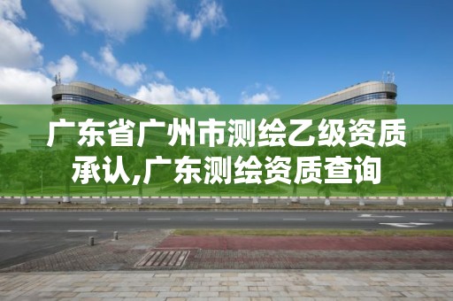 廣東省廣州市測繪乙級資質承認,廣東測繪資質查詢