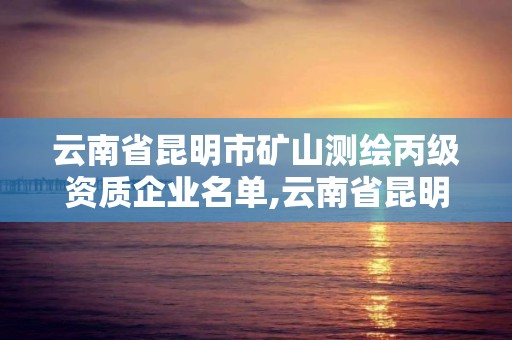 云南省昆明市礦山測繪丙級資質企業名單,云南省昆明市礦山測繪丙級資質企業名單。