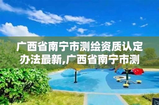 廣西省南寧市測繪資質認定辦法最新,廣西省南寧市測繪資質認定辦法最新規定。