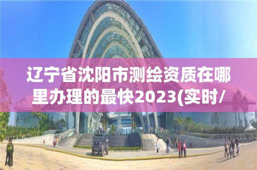 遼寧省沈陽市測繪資質在哪里辦理的最快2023(實時/更新中)