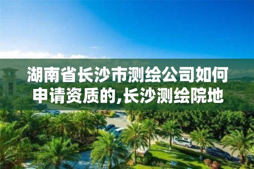 湖南省長沙市測繪公司如何申請資質的,長沙測繪院地址