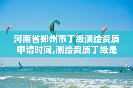 河南省鄭州市丁級測繪資質申請時間,測繪資質丁級是什么意思