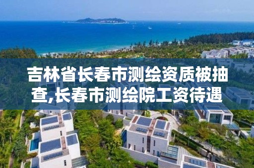 吉林省長春市測繪資質(zhì)被抽查,長春市測繪院工資待遇