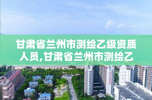 甘肅省蘭州市測繪乙級資質人員,甘肅省蘭州市測繪乙級資質人員名單