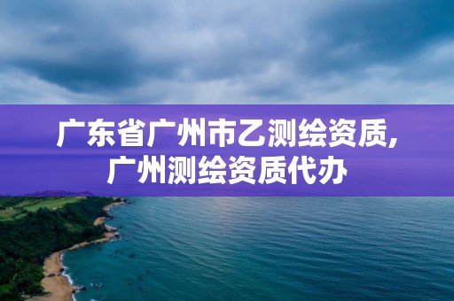 廣東省廣州市乙測繪資質,廣州測繪資質代辦