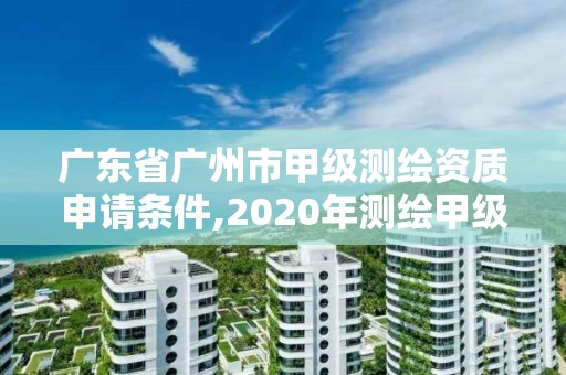 廣東省廣州市甲級測繪資質申請條件,2020年測繪甲級資質條件