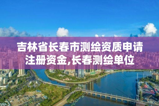 吉林省長春市測繪資質(zhì)申請注冊資金,長春測繪單位