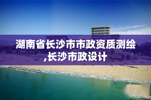 湖南省長沙市市政資質(zhì)測繪,長沙市政設(shè)計(jì)