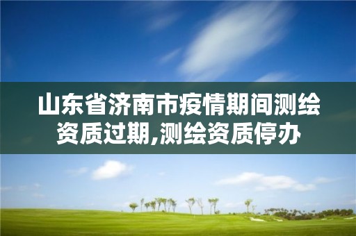 山東省濟南市疫情期間測繪資質過期,測繪資質停辦