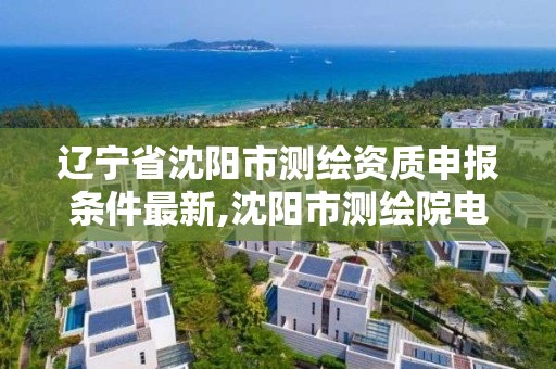 遼寧省沈陽市測繪資質申報條件最新,沈陽市測繪院電話