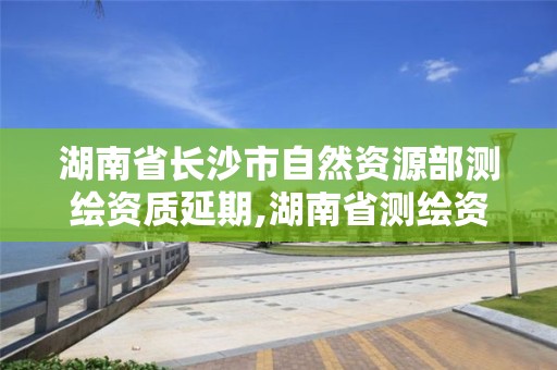 湖南省長沙市自然資源部測繪資質延期,湖南省測繪資質管理。