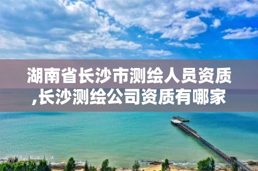 湖南省長沙市測繪人員資質,長沙測繪公司資質有哪家